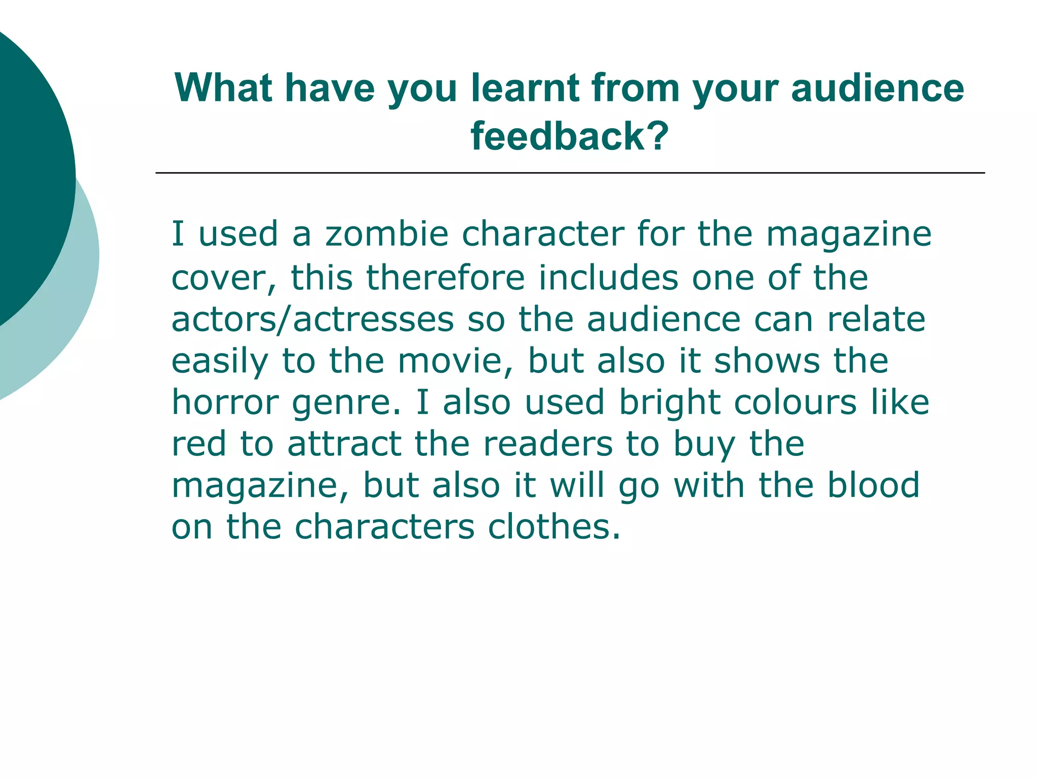 What have you learnt from your audience feedback?I used a zombie character for the magazine cover, this therefore includes one of the actors/actresses so the audience can relate easily to the movie, but also it shows the horror genre. I also used bright colours like red to attract the readers to buy the magazine, but also it will go with the blood on the characters clothes. 