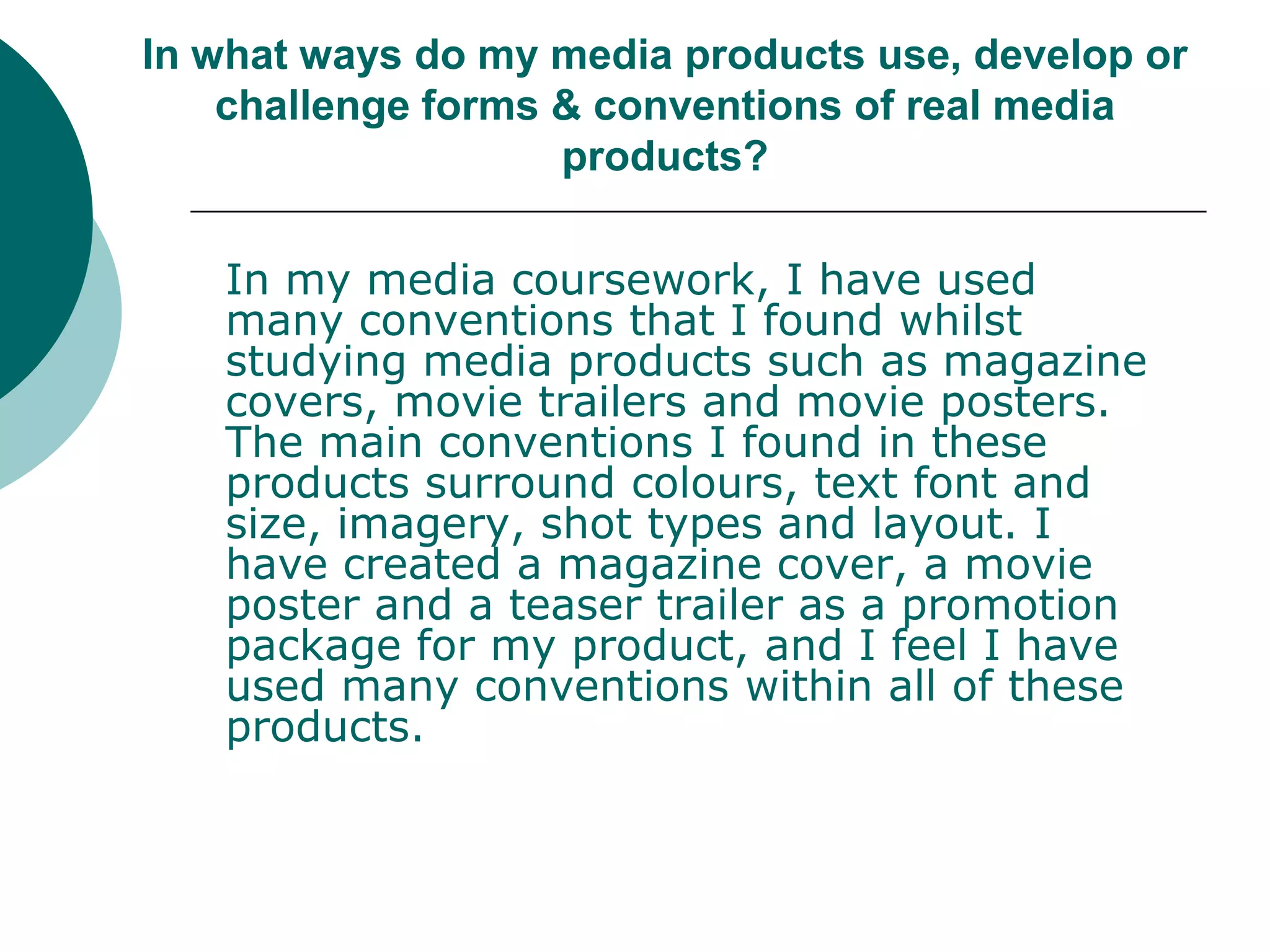 In what ways do my media products use, develop or challenge forms & conventions of real media products?In my media coursework, I have used many conventions that I found whilst studying media products such as magazine covers, movie trailers and movie posters. The main conventions I found in these products surround colours, text font and size, imagery, shot types and layout. I have created a magazine cover, a movie poster and a teaser trailer as a promotion package for my product, and I feel I have used many conventions within all of these products. 