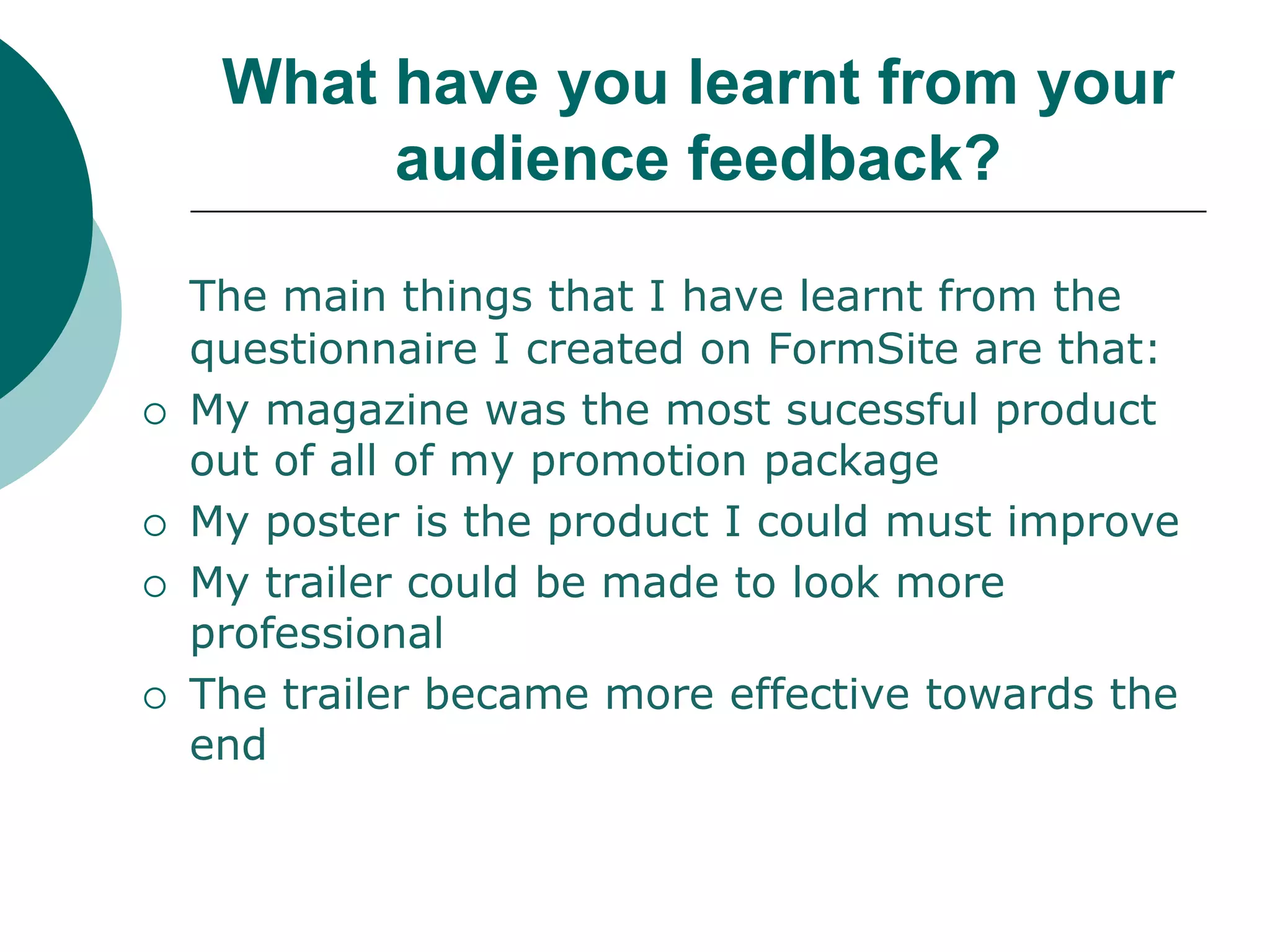 What have you learnt from your audience feedback?The main things that I have learnt from the questionnaire I created on FormSite are that:My magazine was the most sucessful product out of all of my promotion packageMy poster is the product I could must improveMy trailer could be made to look more professionalThe trailer became more effective towards the end