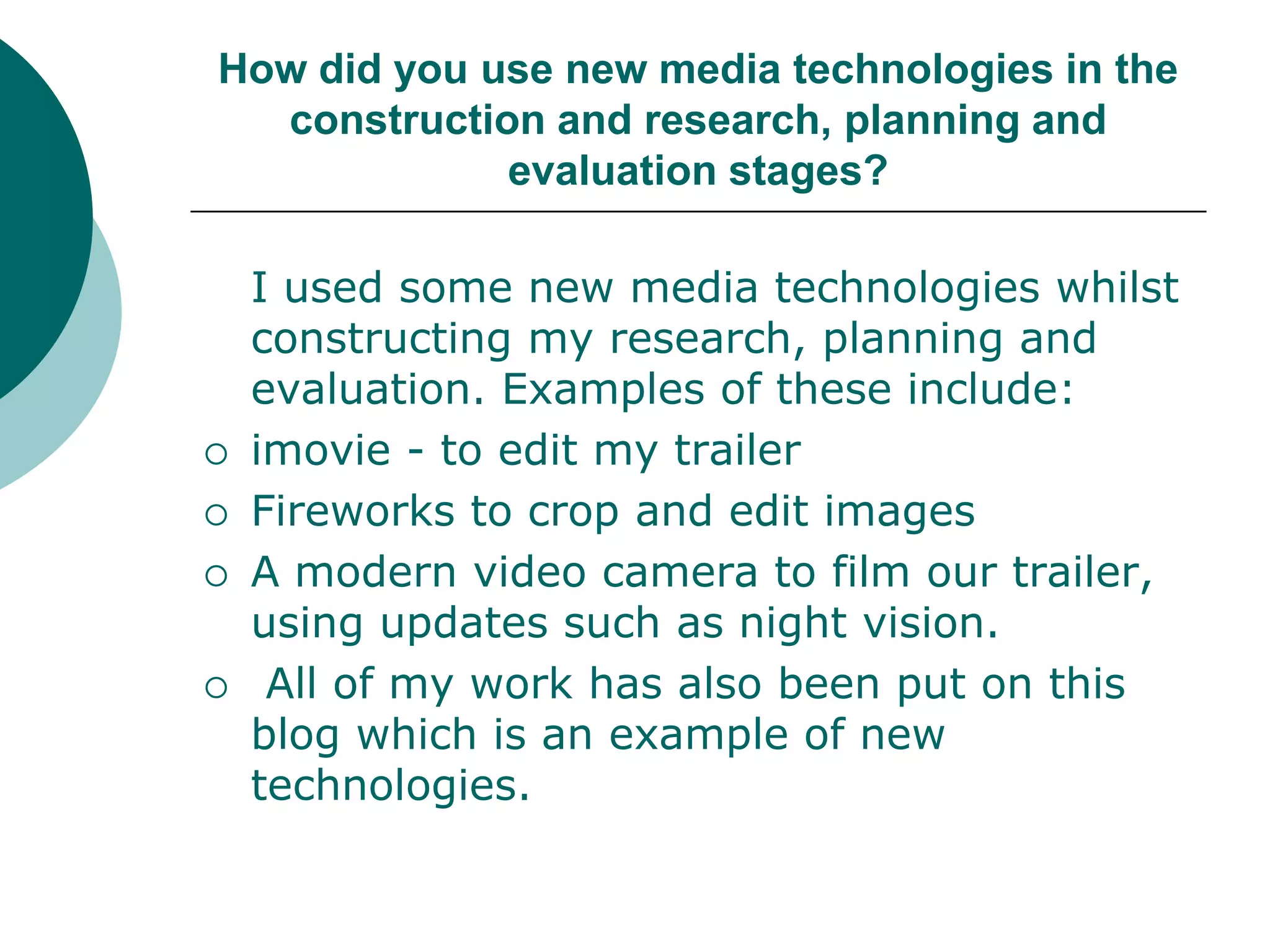 How did you use new media technologies in the construction and research, planning and evaluation stages?I used some new media technologies whilst constructing my research, planning and evaluation. Examples of these include:imovie - to edit my trailerFireworks to crop and edit imagesA modern video camera to film our trailer, using updates such as night vision. All of my work has also been put on this blog which is an example of new technologies. 