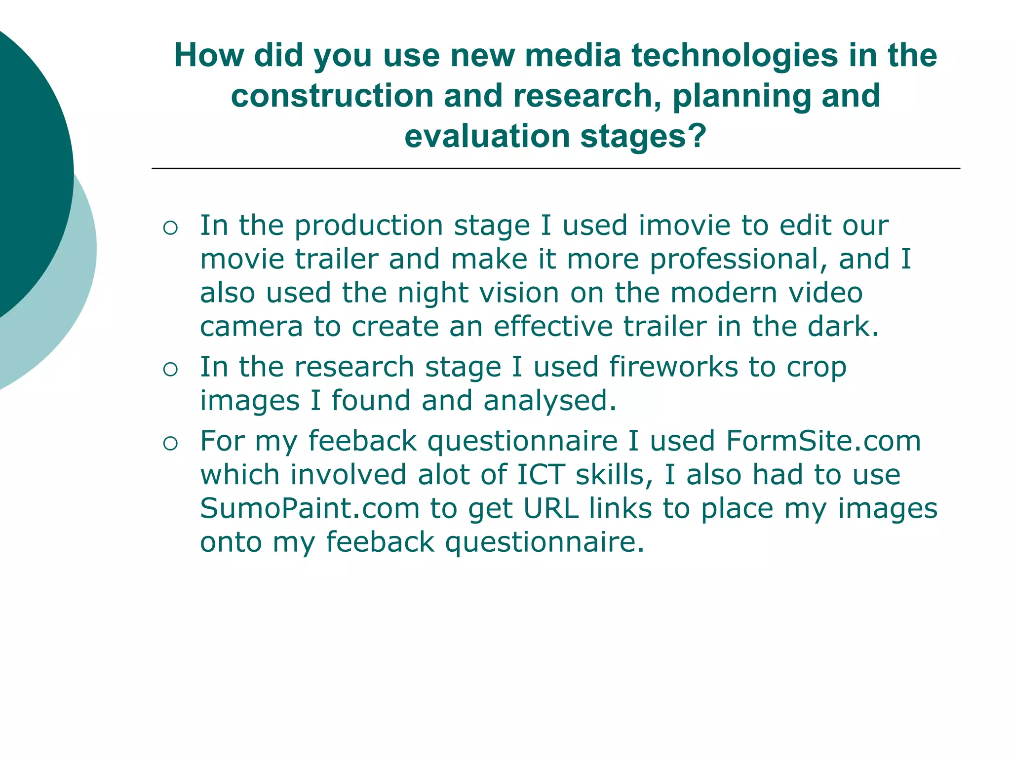 How did you use new media technologies in the construction and research, planning and evaluation stages?In the production stage I used imovie to edit our movie trailer and make it more professional, and I also used the night vision on the modern video camera to create an effective trailer in the dark. In the research stage I used fireworks to crop images I found and analysed.  For my feeback questionnaire I used FormSite.com which involved alot of ICT skills, I also had to use SumoPaint.com to get URL links to place my images onto my feeback questionnaire. 
