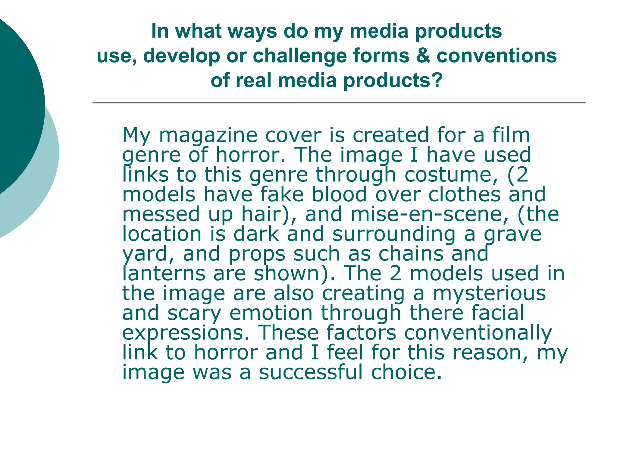 In what ways do my media products use, develop or challenge forms & conventions of real media products?My magazine cover is created for a film genre of horror. The image I have used links to this genre through costume, (2 models have fake blood over clothes and messed up hair), and mise-en-scene, (the location is dark and surrounding a grave yard, and props such as chains and lanterns are shown). The 2 models used in the image are also creating a mysterious and scary emotion through there facial expressions. These factors conventionally link to horror and I feel for this reason, my image was a successful choice.
