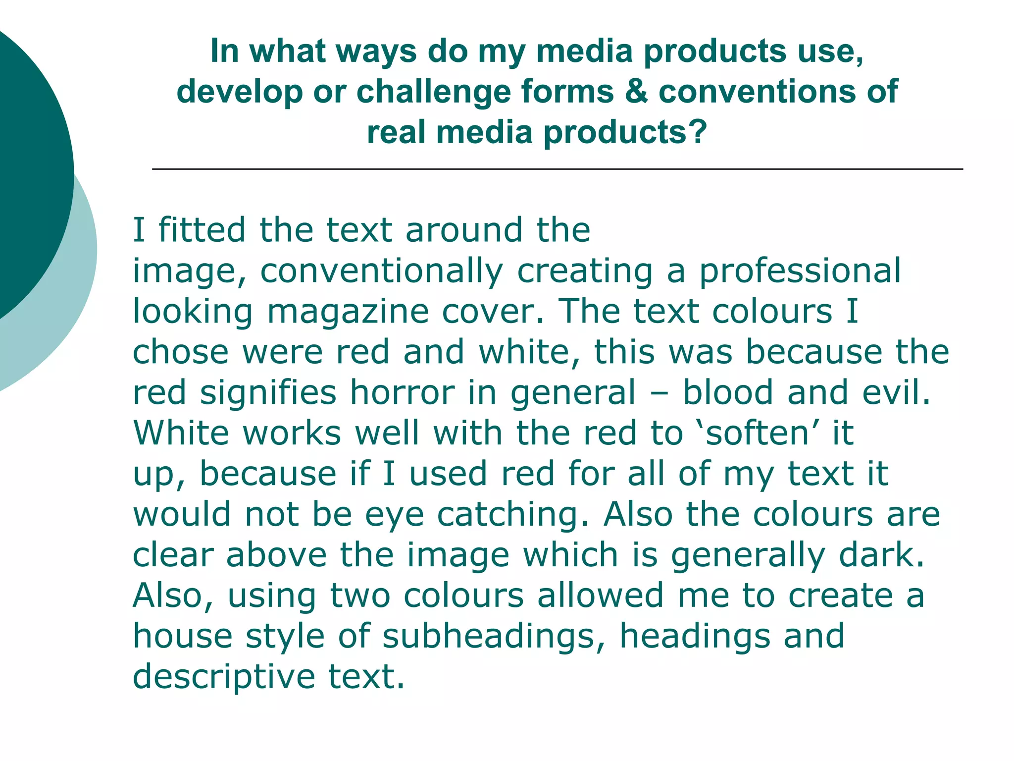 In what ways do my media products use, develop or challenge forms & conventions of real media products?	I fitted the text around the image, conventionally creating a professional looking magazine cover. The text colours I chose were red and white, this was because the red signifies horror in general – blood and evil. White works well with the red to ‘soften’ it up, because if I used red for all of my text it would not be eye catching. Also the colours are clear above the image which is generally dark. Also, using two colours allowed me to create a house style of subheadings, headings and descriptive text. 