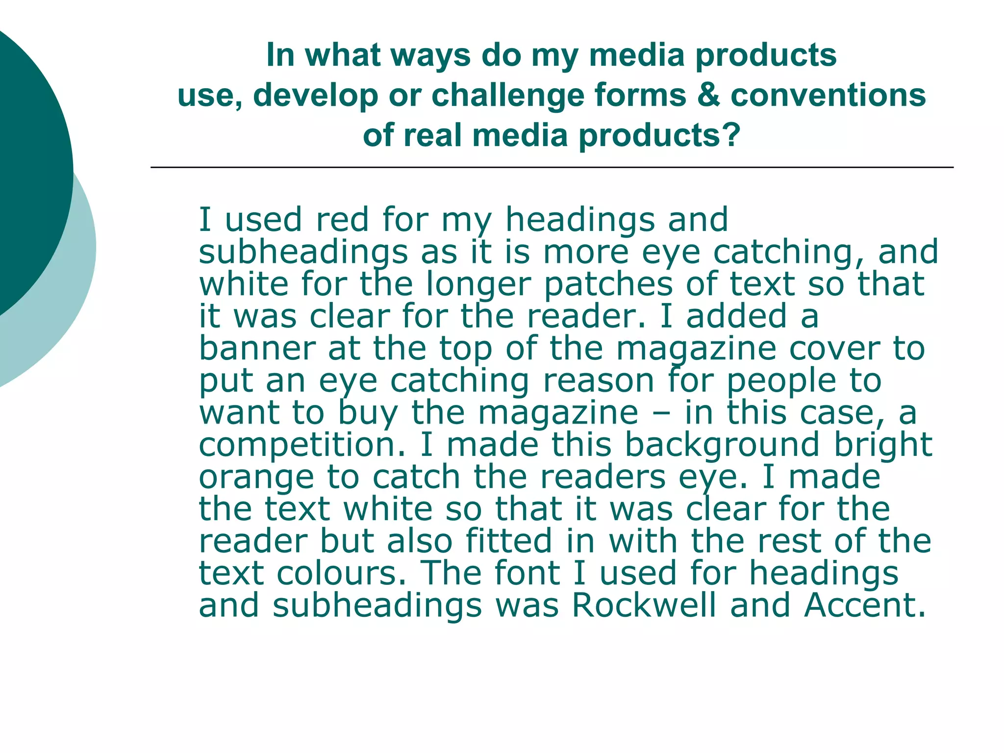 In what ways do my media products use, develop or challenge forms & conventions of real media products?	I used red for my headings and subheadings as it is more eye catching, and white for the longer patches of text so that it was clear for the reader. I added a banner at the top of the magazine cover to put an eye catching reason for people to want to buy the magazine – in this case, a competition. I made this background bright orange to catch the readers eye. I made the text white so that it was clear for the reader but also fitted in with the rest of the text colours. The font I used for headings and subheadings was Rockwell and Accent. 