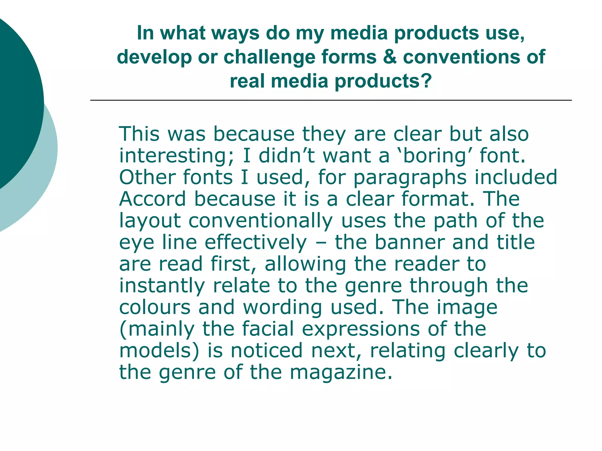 In what ways do my media products use, develop or challenge forms & conventions of real media products?	This was because they are clear but also interesting; I didn’t want a ‘boring’ font. Other fonts I used, for paragraphs included Accord because it is a clear format. The layout conventionally uses the path of the eye line effectively – the banner and title are read first, allowing the reader to instantly relate to the genre through the colours and wording used. The image (mainly the facial expressions of the models) is noticed next, relating clearly to the genre of the magazine. 