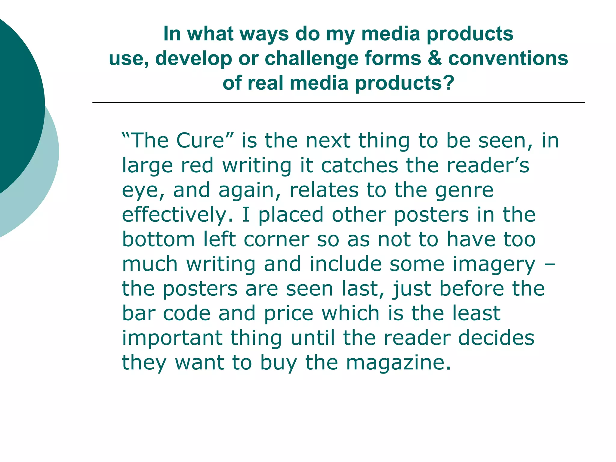 In what ways do my media products use, develop or challenge forms & conventions of real media products?“The Cure” is the next thing to be seen, in large red writing it catches the reader’s eye, and again, relates to the genre effectively. I placed other posters in the bottom left corner so as not to have too much writing and include some imagery – the posters are seen last, just before the bar code and price which is the least important thing until the reader decides they want to buy the magazine.