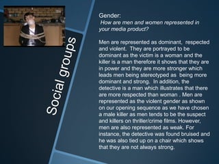 Gender:
 How are men and women represented in
your media product?

Men are represented as dominant, respected
and violent. They are portrayed to be
dominant as the victim is a woman and the
killer is a man therefore it shows that they are
in power and they are more stronger which
leads men being stereotyped as being more
dominant and strong. In addition, the
detective is a man which illustrates that there
are more respected than woman . Men are
represented as the violent gender as shown
on our opening sequence as we have chosen
a male killer as men tends to be the suspect
and killers on thriller/crime films. However,
men are also represented as weak. For
instance, the detective was found bruised and
he was also tied up on a chair which shows
that they are not always strong.
 