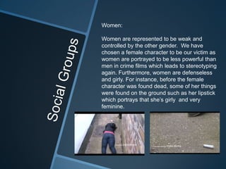 Women:

Women are represented to be weak and
controlled by the other gender. We have
chosen a female character to be our victim as
women are portrayed to be less powerful than
men in crime films which leads to stereotyping
again. Furthermore, women are defenseless
and girly. For instance, before the female
character was found dead, some of her things
were found on the ground such as her lipstick
which portrays that she’s girly and very
feminine.
 