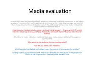 Media evaluation
In what ways does your media produces, develop or challenge forms and conventions of real media
products? - animoto. Pick real magazine and put it next to one I have done compare and contrast
them. Focus on conventions, font, colour, why? How different or same as real media product has
chosen? Whether the same reason.
How does your media product represent particular social groups ? - Grunge, grebs? Or people
listen to radio 1 top 40 because of pop. People who will watch xfactor? Buy now 63 instead of
slipknot.
What kind of media institution might distribute your media product and why? Newsagents,
supermarkets,
Who would be the audience for your media product?
How did you attract your audience?
What have you learnt about technologies from the process of constructing the product?
Looking back to your preliminary task, what do you feel that you have learnt in the progression
from it to the full product? – compare prelim task with now
 
