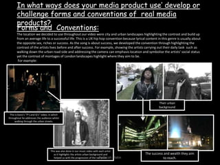 In what ways does your media product use’ develop or challenge forms and conventions of  real media products?Forms and  Conventions:The location we decided to use throughout our video were city and urban landscapes highlighting the contrast and build up from an average life to a successful life. This is a UK hip hop convention because lyrical content in this genre is usually about the opposite sex, riches or success. As the song is about success, we developed the convention through highlighting the contrast of the artists lives before and after success. For example, showing the artists carrying out their daily task  such as walking down the urban road side and addressing the camera can emphasis location and symbolise the artists’ social status yet the contrast of montages of London landscapes highlight where they aim to be. For example:Their urban backgroundThis is Kano’s ‘’P’s and Q’s’’ video, in which throughout he addresses the audience whilst walking through the urban streets.This was also done in our music video with each artist as it highlights the artists urban background and helped us with the progression of the narrative.The success and wealth they aim to reach.By Zarah Matin