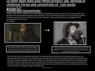 In what ways does your media product use’ develop or challenge forms and conventions of  real media products?Forms and Conventions:The form of our video is a performance, narrative because throughout the song, each artist  is lip syncing and performing the song  to the camera whilst carrying out their daily tasks. This is a convention used quite a lot in music videos in general. However, in UK hip hop videos walking down the urban road side or studio shots of the artist  casually going into the recording booth to make a track.For example:This is Kano’s ‘Hustler’’ video, in which throughout the song he performs the song through a recording session that takes place, with mixing desk shots too.This was also done in our music video with each artist. It highlights the artists individuality as they are three separate artist featuring on one track. Our initial idea for the narrative didn’t go to plan. The initial idea was to relate to the lyrical content based on aims and opportunities (‘’When we make it’’)  so we planned to have each artist encounter various doors, they open but leads them to some place elsewhere highlighting their social changes. For example opening a house door leading them to the Tower Bridge.  We failed to meet this narrative as we knew it would be very time consuming and would consist of a vast amount of shoots. Thus fore we kept it simple with each artist being introduced by a door opening in their urban surroundings and emphasising their aims of success through montages of wealthy areas.By Zarah Matin