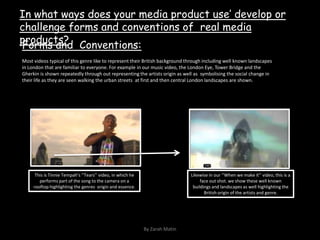 In what ways does your media product use’ develop or challenge forms and conventions of  real media products?Forms and  Conventions:Most videos typical of this genre like to represent their British background through including well known landscapes in London that are familiar to everyone. For example in our music video, the London Eye, Tower Bridge and the Gherkin is shown repeatedly through out representing the artists origin as well as  symbolising the social change in their life as they are seen walking the urban streets  at first and then central London landscapes are shown.This is Tinnie Tempah’s ‘’Tears’’ video, in which he performs part of the song to the camera on a rooftop highlighting the genres  origin and essence.Likewise in our ‘’When we make it’’ video, this is a face out shot. we show these well known buildings and landscapes as well highlighting the British origin of the artists and genre.By Zarah Matin