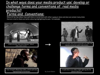 In what ways does your media product use’ develop or challenge forms and conventions of  real media products?Forms and  Conventions:Many UK hip hop videos have wall shots or tunnel shot with either a gang or alone and also can contain many shots that are in dull or black and white colouring highlighting the past.  For example:A black and white, three shot at a brick wall in our video, was originally a tunnel but couldn’t make location.A black and white, three shot of Marvels’ ‘’Official’’ video, under a tunnel.Tinie Tempah’s Black boys video, a brick wall shot  representing his hometown. A wall shot in our video, bright lighting like the picture next to it.By Zarah Matin