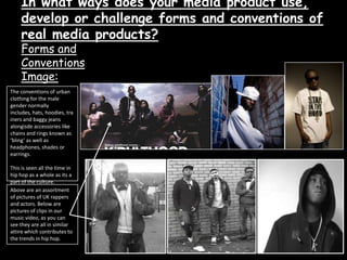 In what ways does your media product use, develop or challenge forms and conventions of  real media products?Forms and  ConventionsImage:The conventions of urban clothing for the male gender normally includes, hats, hoodies, trainers and baggy jeans alongisde accessories like chains and rings known as ‘bling’ as well as headphones, shades or earrings.This is seen all the time in hip hop as a whole as its a part of the culture.Above are an assortment of pictures of UK rappers and actors. Below are pictures of clips in our music video, as you can see they are all in similar attire which contributes to the trends in hip hop.By Zarah Matin