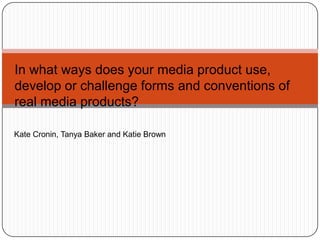 In what ways does your media product use, develop or challenge forms and conventions of real media products? Kate Cronin, Tanya Baker and Katie Brown 