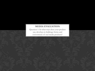 MEDIA EVALUATION
Question 1: In what ways does your product
   use, develop or challenge forms and
   conventions of real media products?
 