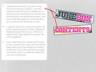 •   I kept the same font for my title on my
    front cover and my contents. I have also
    used the same font on the subheadings on
    the front covers, the features on the contents
    and the title on the double page spread. I did
    this so that the magazine would have flow
    so it would be nicer and easier to read.

•   I used the same colour theme throughout the
    whole magazine and just either lightened or
    darkened some of the colours, I did this to
    keep the POP style relevant throughout the
    whole magazine.

•   Over I liked the colour scheme and thought
    it was successful as it goes with the with the
    theme and style of the magazine, however I
    do feel that it could be improved my maybe
    using fewer colours to make the magazine
    look more professional.
 