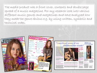 The media product was a front cover, contents and double page
spread of a music magazine. For my research look into various
different music genres and magazines and have analysed how
they made the genre obvious e.g. by using written, symbolic and
technical codes.
 