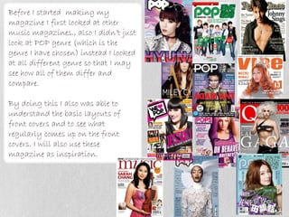 Before I started making my
magazine I first looked at other
music magazines., also I didn’t just
look at POP genre (which is the
genre I have chosen) instead I looked
at all different genre so that I may
see how all of them differ and
compare.

By doing this I also was able to
understand the basic layouts of
front covers and to see what
regularly comes up on the front
covers. I will also use these
magazine as inspiration.
 