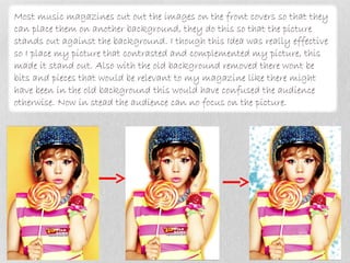 Most music magazines cut out the images on the front covers so that they
can place them on another background, they do this so that the picture
stands out against the background. I though this Idea was really effective
so I place my picture that contrasted and complemented my picture, this
made it stand out. Also with the old background removed there wont be
bits and pieces that would be relevant to my magazine like there might
have been in the old background this would have confused the audience
otherwise. Now in stead the audience can no focus on the picture.
 