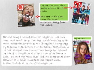 I think the cover line
                                   works well on the front
                                   cover.

                                   But here I think the
                                   cover line takes
                                   attention away from
                                   the image.




The next thing I noticed about the magazine was cover            MY FRONT
lines. Most music magazines try to avoid covering up the         COVER
main image with cover lines and if they do put any they
try to put in on the bottom or on the sides of the picture. In
the end I also put cover lines over my image but followed
the rule of putting them at either bottom of the image or
sides. I also put my main cover line in a shape box to draw
attention to it, I also found that this helped t make
audience to look at the rest of the magazine.
 