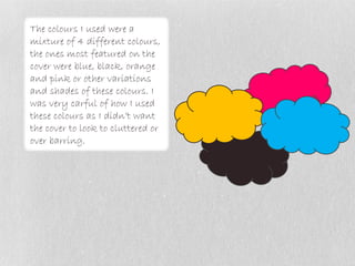 The colours I used were a
mixture of 4 different colours,
the ones most featured on the
cover were blue, black, orange
and pink or other variations
and shades of these colours. I
was very carful of how I used
these colours as I didn’t want
the cover to look to cluttered or
over barring.
 