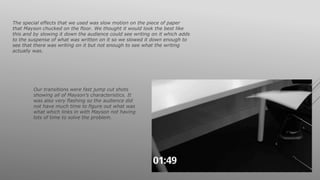 The special effects that we used was slow motion on the piece of paper
that Mayson chucked on the floor. We thought it would look the best like
this and by slowing it down the audience could see writing on it which adds
to the suspense of what was written on it so we slowed it down enough to
see that there was writing on it but not enough to see what the writing
actually was.
Our transitions were fast jump cut shots
showing all of Mayson’s characteristics. It
was also very flashing so the audience did
not have much time to figure out what was
what which links in with Mayson not having
lots of time to solve the problem.
 