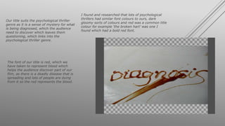Our title suits the psychological thriller
genre as it is a sense of mystery for what
is being diagnosed, which the audience
need to discover which leaves them
questioning, which links into the
psychological thriller genre.
The font of our title is red, which we
have taken to represent blood which
helps the audience discover part of our
film, as there is a deadly disease that is
spreading and lots of people are dying
from it so the red represents the blood.
I found and researched that lots of psychological
thrillers had similar font colours to ours, dark
gloomy sorts of colours and red was a common title
colour for example ‘the broken hart’ was one I
found which had a bold red font.
 
