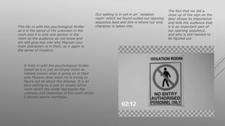Our setting is in set in an ‘ isolation
room’ which we found suited out opening
sequence best and this is where our only
character is taken into.This fits in with the psychological thriller
as it is the sense of the unknown in the
room and it is only one person in the
room so the audience do not know and
are still glue less into why Mayson (our
main character) is in their, so it again is
the sense of mystery.
It links in with the psychological thriller
aswell as it is just an empty room so
nobody knows what is going on in their
only Mayson does when he is trying to
figure out all about the disease. It is an
eary setting as it just an empty which
room which the white represents the
coldness and cleanness of the room which
it almost seems worthless.
The fact that we did a
close up of the sign on the
door shows its importance
and tells the audience that
it is an important part of
our opening sequence,
and why is still needed to
be figured out
 