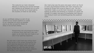 The costume our main character
Mayson is wearing just normal teenage
boy clothes as we wanted him to come
across as ‘normal’ so it would add to
the mystery of what he was doing.
As our certificate rating is a cert 15 we
wanted to our target audience to relate
to our character as much as possible
and to do this we said for Shakir to
dress in his normal clothes.
Our main prop was the pens and paper which we found
in many psychological thrillers the main character was
looking at things and trying to figure it out. The film
‘memento’ helps us as the main character was always
looking at photos and thinking so instead of a photo we
change it to paper and pens to emphasise that Mayson
was trying to work out something giving the audience
clues.
Researching into physiological thrillers
a common prop used was a pen and
paper so we took that and made it our
own in our opening sequence.
We also had a clock that was ticking down
in the corner of the screen throughout the
whole opening sequence which we found
was effective as it adds more suspense.
Se7en helped us with this idea as when
watching this film the clock really added to
the mystery and suspense of things.
 