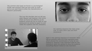 The common shot types we found in a psychological
thriller was extreme close ups and close up shots
and so we used these to show the characteristics of
Mayson’s personality.
Our opening sequence has many jump
cuts, so many short clips and short
movements
The over the shoulder shot we did was
when Mayson was looking in the mirror
which we found was effective as the
audience would see him as what he was
seeing and we wanted to again try and
relate the audience and the characters.
Again in the opening sequence of ‘memento’ there
was an extreme close up of the characters eyes
which showed the concentration of what he was
looking at, showing it was important what he was
looking at, which we wanted to show the audience
everything Mayson looked at was important.
 