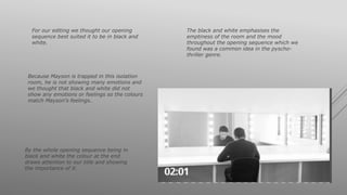 For our editing we thought our opening
sequence best suited it to be in black and
white.
The black and white emphasises the
emptiness of the room and the mood
throughout the opening sequence which we
found was a common idea in the pyscho-
thriller genre.
By the whole opening sequence being in
black and white the colour at the end
draws attention to our title and showing
the importance of it.
Because Mayson is trapped in this isolation
room, he is not showing many emotions and
we thought that black and white did not
show any emotions or feelings so the colours
match Mayson's feelings..
 