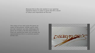 Because this is the only section in our opening
sequence that is in colour it gives the film a burst
of colour and importance at the end.
The colour of our font suits the genre as
many of the pyscho- thriller genre titles
are red, however our title challenges the
genre as it looks a bit like blood which is
what we wanted but does not normally be
represented as this in a common pyscho-
thriller film.
 