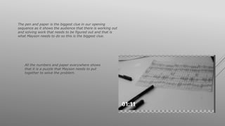 The pen and paper is the biggest clue in our opening
sequence as it shows the audience that there is working out
and solving work that needs to be figured out and that is
what Mayson needs to do so this is the biggest clue.
All the numbers and paper everywhere shows
that it is a puzzle that Mayson needs to put
together to solve the problem.
 