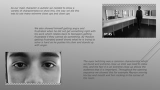 As our main character is autistic we needed to show a
variety of characteristics to show this, the way we did this
was to use many extreme close ups and close ups
The eyes twitching was a common characteristic which
we found and extreme close up shot was best to show
this, and the fact it is an extreme close up shows the
audience that it is important. Throughout the opening
sequence we showed this for example Mayson moving
his lips and mouth and him rocking in the corner of
the room.
We also showed himself getting angry and
frustrated when he did not get something right with
his work which relates back to teenagers getting
frustrated if they cannot do something. By Mayson
getting frustrated aswell shows what he is trying to
solve is hard as he pushes his chair and stands up
with anger.
 