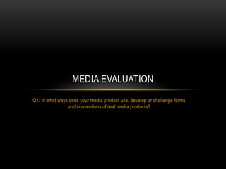 Q1: In what ways does your media product use, develop or challenge forms
and conventions of real media products?
MEDIA EVALUATION
 