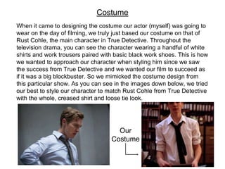When it came to designing the costume our actor (myself) was going to
wear on the day of filming, we truly just based our costume on that of
Rust Cohle, the main character in True Detective. Throughout the
television drama, you can see the character wearing a handful of white
shirts and work trousers paired with basic black work shoes. This is how
we wanted to approach our character when styling him since we saw
the success from True Detective and we wanted our film to succeed as
if it was a big blockbuster. So we mimicked the costume design from
this particular show. As you can see in the images down below, we tried
our best to style our character to match Rust Cohle from True Detective
with the whole, creased shirt and loose tie look.
Costume
Our
Costume
 