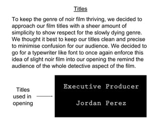 To keep the genre of noir film thriving, we decided to
approach our film titles with a sheer amount of
simplicity to show respect for the slowly dying genre.
We thought it best to keep our titles clean and precise
to minimise confusion for our audience. We decided to
go for a typewriter like font to once again enforce this
idea of slight noir film into our opening the remind the
audience of the whole detective aspect of the film.
Titles
Titles
used in
opening
 