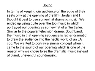 In terms of keeping our audience on the edge of their
seats only at the opening of the film. Jordan and I
thought it best to use somewhat dramatic music. We
ended up using quite over the top music in which
portrayed our opening as somewhat of a film trailer.
Similar to the popular television drama: SouthLand,
the music in that opening sequence is rather dramatic
to draw the audience into the hectic world of an LA
cop. We wanted to portray a similar concept when it
came to the sound of our opening which is one of the
reason why we chose to se the dramatic music instead
of bland, uneventful sound/music.
Sound
 