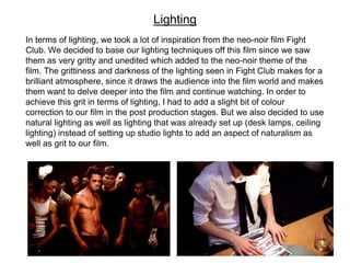 In terms of lighting, we took a lot of inspiration from the neo-noir film Fight
Club. We decided to base our lighting techniques off this film since we saw
them as very gritty and unedited which added to the neo-noir theme of the
film. The grittiness and darkness of the lighting seen in Fight Club makes for a
brilliant atmosphere, since it draws the audience into the film world and makes
them want to delve deeper into the film and continue watching. In order to
achieve this grit in terms of lighting, I had to add a slight bit of colour
correction to our film in the post production stages. But we also decided to use
natural lighting as well as lighting that was already set up (desk lamps, ceiling
lighting) instead of setting up studio lights to add an aspect of naturalism as
well as grit to our film.
Lighting
 
