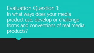 Evaluation Question 1:
In what ways does your media
product use, develop or challenge
forms and conventions of real media
products?
 