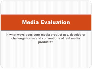 In what ways does your media product use, develop or
challenge forms and conventions of real media
products?
Media Evaluation
 