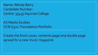 Name: Wendy Berry
Candidate Number:
Centre: 33435 Aquinas College
AS Media Studies
OCR G321: Foundation Portfolio
Create the front cover, contents page and double page
spread for a new music magazine

 