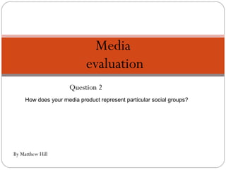 Question 2 Media  evaluation By Matthew Hill How does your media product represent particular social groups? 