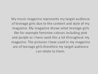 My music magazine represents my target audience
of teenage girls due to the content and style of my
magazine. My magazine shows what teenage girls
like for example feminine colours including pink
and purple as I have used this a lot throughout my
magazine. The pictures I have used in my magazine
are of teenage girls therefore my target audience
can relate to them.

 