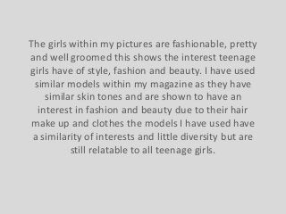 The girls within my pictures are fashionable, pretty
and well groomed this shows the interest teenage
girls have of style, fashion and beauty. I have used
similar models within my magazine as they have
similar skin tones and are shown to have an
interest in fashion and beauty due to their hair
make up and clothes the models I have used have
a similarity of interests and little diversity but are
still relatable to all teenage girls.

 