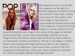 My magazine cover is on the left,
the magazine on the right is a
fashion magazine I looked at during
my research. I have used a similar
casual pose for the model in the
main image is a feel that this
represented the fashion house style
of my magazine. I have put my main
image in a similar position to ELLE
by positioning the main image in the centre of the page surrounded
by the article titles. I have used a fashionable outfit for my cover
image to show the fashion house style and that my target audience
are interested in clothes and fashion. The top in my image is a similar
colour to the background image as this was done in the magazine
cover next to my magazine. I have used similar colours to the ELLE
magazine including purple, white, pink, black and grey to represent
the colours my target audience (teenage girls) like.

 