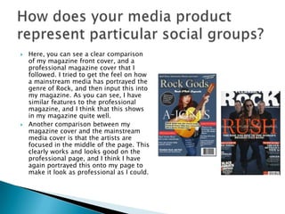  Here, you can see a clear comparison
of my magazine front cover, and a
professional magazine cover that I
followed. I tried to get the feel on how
a mainstream media has portrayed the
genre of Rock, and then input this into
my magazine. As you can see, I have
similar features to the professional
magazine, and I think that this shows
in my magazine quite well.
 Another comparison between my
magazine cover and the mainstream
media cover is that the artists are
focused in the middle of the page. This
clearly works and looks good on the
professional page, and I think I have
again portrayed this onto my page to
make it look as professional as I could.
 