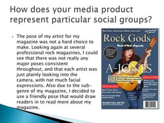  The pose of my artist for my
magazine was not a hard choice to
make. Looking again at several
professional rock magazines, I could
see that there was not really any
major poses consistent
throughout, and that each artist was
just plainly looking into the
camera, with not much facial
expressions. Also due to the sub-
genre of my magazine, I decided to
use a friendly pose that would draw
readers in to read more about my
magazine.
 
