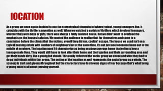lOCATION
As a group we once again decided to use the stereotypical viewpoint of where typical, young teenagers live. It
coincides with the thriller convention as well. When we watched a variety of thrillers which involved teenagers,
whether they were boys or girls, there was always a fairly isolated house. But we didn’t want to overload the
emphasis on the houses isolation. We wanted the audience to realise that for themselves and come to a
conclusion before the climax that the victims, even if they did run, couldn’t escape. The house we used isn’t on a
typical housing estate with numbers of neighbours but at the same time, it’s not just one lonesome home out in the
middle of no where. The location used I’d characterise as being an above average home that reflects how a
teenage male lives. They would still have to look after their home and their garden and their surrounding area and
get their hands dirty, like a young lad should. This really reflected the social group we chose and what they had to
do as individuals within that group. The setting of the location as well represents the social group as a whole. The
scenery is dark and gloomy throughout but the characters have to show no signs of fear because that’s what being
a young male is all about: proving yourself.
 